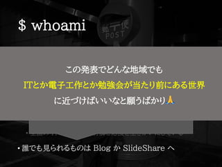 $ whoami
• Shota Nishihara ( @ tomio2480 )
• 高校教諭(電気) → セキュリティ人材育成 → 地方 IT コミュニティ
今: Cybozu Inc. コネクト支援チーム + 専門学校時間講師
• 北海道(旭川→北見→富良野)→東京都(小平市)
• ゆるい勉強会@旭川，FuraIT (富良野)，mintech (北見)
• Co-KoNPILe (小平市)
• 全国の IT コミュニティ行脚と応援を生きがいにしている
• 誰でも見られるものは Blog か SlideShare へ
http://tomio2480.hatenablog.com/
https://www.slideshare.net/tomio2480/presentations
この発表でどんな地域でも
ITとか電子工作とか勉強会が当たり前にある世界
に近づけばいいなと願うばかり 🙏
 