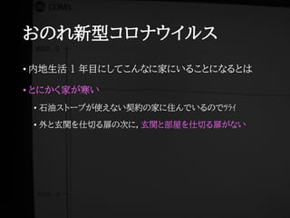 おのれ新型コロナウイルス
• 内地生活 1 年目にしてこんなに家にいることになるとは
• とにかく家が寒い
• 石油ストーブが使えない契約の家に住んでいるのでﾂﾗｲ
• 外と玄関を仕切る扉の次に，玄関と部屋を仕切る扉がない
 