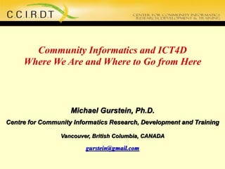 Community Informatics and ICT4D
Where We Are and Where to Go from Here
Michael Gurstein, Ph.D.
Centre for Community Informatics Research, Development and Training
Vancouver, British Columbia, CANADA
gurstein@gmail.com
 
