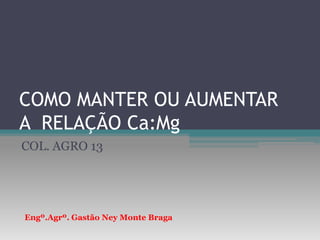 COMO MANTER OU AUMENTAR A  RELAÇÃO Ca:Mg COL. AGRO 13 Engº.Agrº. Gastão Ney Monte Braga 
