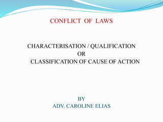 CONFLICT OF LAWS
CHARACTERISATION / QUALIFICATION
OR
CLASSIFICATION OF CAUSE OF ACTION
BY
ADV. CAROLINE ELIAS
 