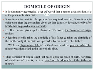 DOMICILE OF ORIGIN
 It is commonly accepted all over the world that a person acquires domicile
at the place of his/her birth.
 It continues to exist till the person has acquired another; It continues to
exist even after the person has given up that domicile, it changes only after
he/she has acquired a new domicile.
 i.e. If a person gives up his domicile of choice, the domicile of origin
revives.
 A legitimate child takes the domicile of his father & takes the domicile of
the mother only if his birth was preceded by the death of his father;
While an illegitimate child takes the domicile of the place in which his
mother was domiciled at the time of his birth.
 Thus domicile of origin is not just based upon the place of birth, nor place
of residence of parents, - it is based on the domicile of the father or
mother.
 