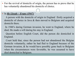  For the revival of domicile of origin, the person has to prove that he
has voluntarily abandoned his domicile of choice.
 In Re Lloyds – Evans (1947)
A person with the domicile of origin in England firstly acquired a
domicile of choice in Java & then moved to Belgium and acquired
domicile there.
In 1940’s during German invasion, he went to England, where he
died. He made a will during his stay in England.
Question before English Court, did the person die domiciled in
England.
Court held that, since the person had not abandoned the Belgian
domicile voluntarily, rather he had fled to England because of the
German invasion, & he would have possibly gone back to Belgium
when the circumstances were favorable, he was assumed to have
died domiciled in Belgium.
 