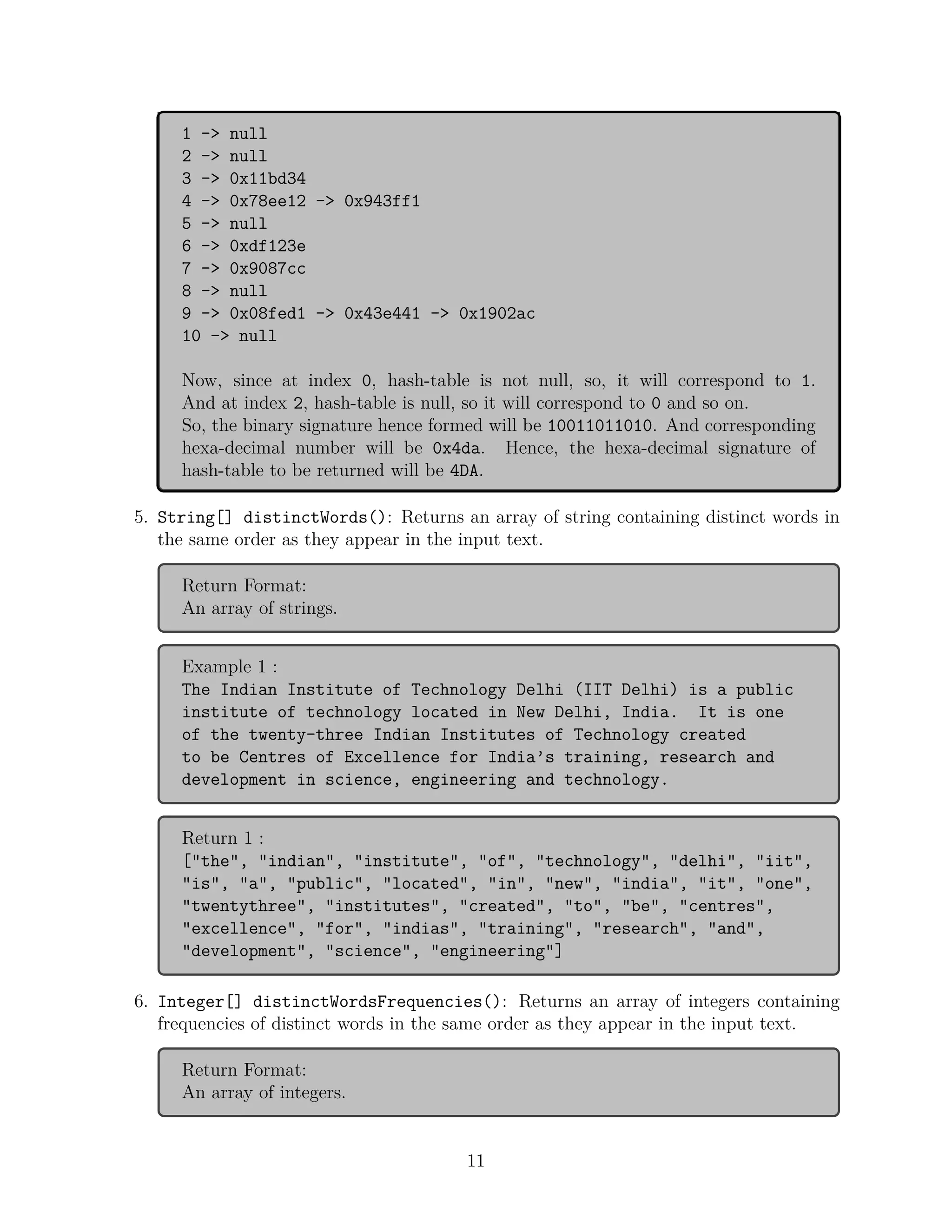 1 -> null
2 -> null
3 -> 0x11bd34
4 -> 0x78ee12 -> 0x943ff1
5 -> null
6 -> 0xdf123e
7 -> 0x9087cc
8 -> null
9 -> 0x08fed1 -> 0x43e441 -> 0x1902ac
10 -> null
Now, since at index 0, hash-table is not null, so, it will correspond to 1.
And at index 2, hash-table is null, so it will correspond to 0 and so on.
So, the binary signature hence formed will be 10011011010. And corresponding
hexa-decimal number will be 0x4da. Hence, the hexa-decimal signature of
hash-table to be returned will be 4DA.
5. String[] distinctWords(): Returns an array of string containing distinct words in
the same order as they appear in the input text.
Return Format:
An array of strings.
Example 1 :
The Indian Institute of Technology Delhi (IIT Delhi) is a public
institute of technology located in New Delhi, India. It is one
of the twenty-three Indian Institutes of Technology created
to be Centres of Excellence for India’s training, research and
development in science, engineering and technology.
Return 1 :
["the", "indian", "institute", "of", "technology", "delhi", "iit",
"is", "a", "public", "located", "in", "new", "india", "it", "one",
"twentythree", "institutes", "created", "to", "be", "centres",
"excellence", "for", "indias", "training", "research", "and",
"development", "science", "engineering"]
6. Integer[] distinctWordsFrequencies(): Returns an array of integers containing
frequencies of distinct words in the same order as they appear in the input text.
Return Format:
An array of integers.
11
 