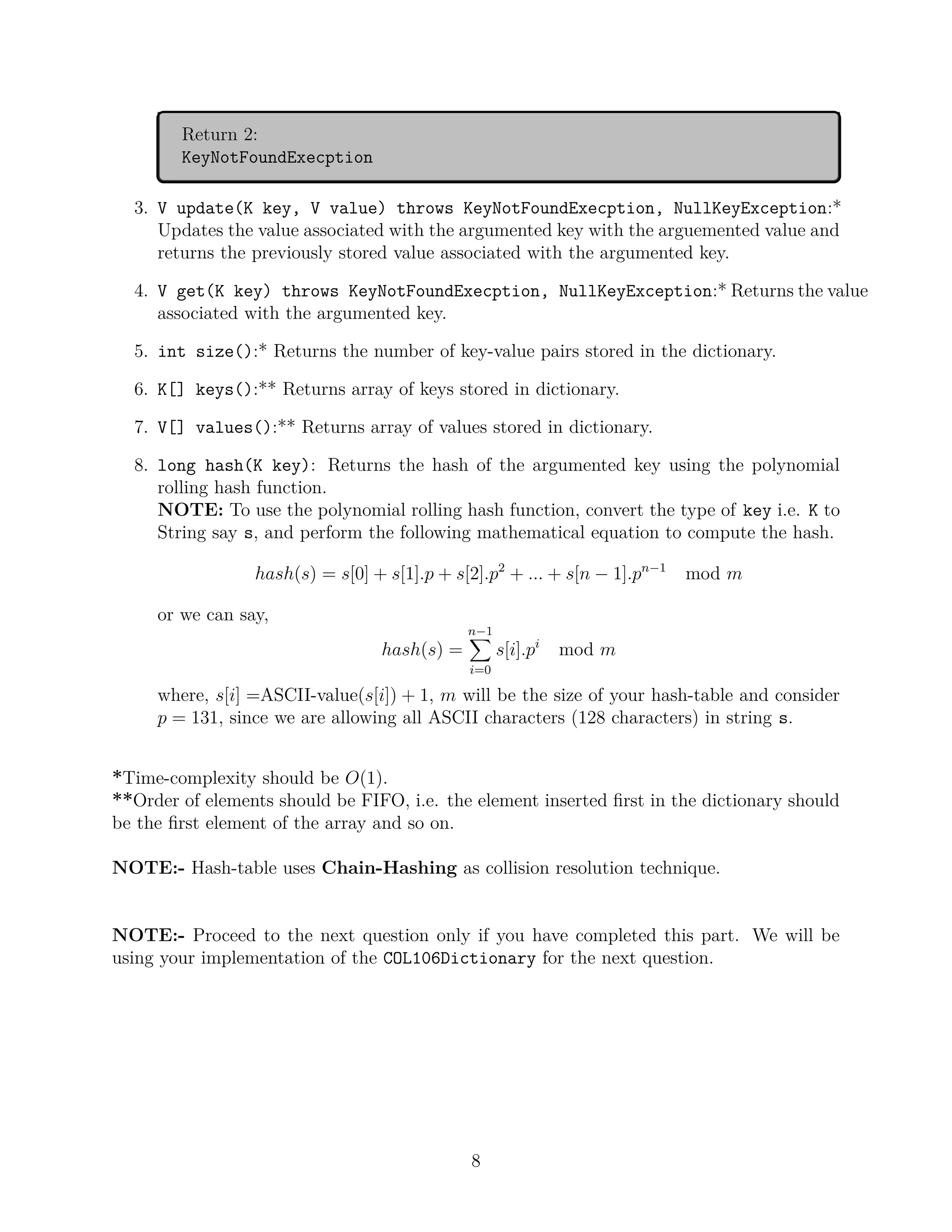 Return 2:
KeyNotFoundExecption
3. V update(K key, V value) throws KeyNotFoundExecption, NullKeyException:*
Updates the value associated with the argumented key with the arguemented value and
returns the previously stored value associated with the argumented key.
4. V get(K key) throws KeyNotFoundExecption, NullKeyException:* Returns the value
associated with the argumented key.
5. int size():* Returns the number of key-value pairs stored in the dictionary.
6. K[] keys():** Returns array of keys stored in dictionary.
7. V[] values():** Returns array of values stored in dictionary.
8. long hash(K key): Returns the hash of the argumented key using the polynomial
rolling hash function.
NOTE: To use the polynomial rolling hash function, convert the type of key i.e. K to
String say s, and perform the following mathematical equation to compute the hash.
hash(s) = s[0] + s[1].p + s[2].p2
+ ... + s[n − 1].pn−1
mod m
or we can say,
hash(s) =
n−1
X
i=0
s[i].pi
mod m
where, s[i] =ASCII-value(s[i]) + 1, m will be the size of your hash-table and consider
p = 131, since we are allowing all ASCII characters (128 characters) in string s.
*Time-complexity should be O(1).
**Order of elements should be FIFO, i.e. the element inserted first in the dictionary should
be the first element of the array and so on.
NOTE:- Hash-table uses Chain-Hashing as collision resolution technique.
NOTE:- Proceed to the next question only if you have completed this part. We will be
using your implementation of the COL106Dictionary for the next question.
8
 