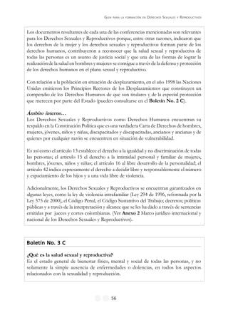 GUÍA PARA LA FORMACIÓN EN DERECHOS SEXUALES Y REPRODUCTIVOS
56
Los documentos resultantes de cada una de las conferencias mencionadas son relevantes
para los Derechos Sexuales y Reproductivos porque, entre otras razones, indicaron que
los derechos de la mujer y los derechos sexuales y reproductivos forman parte de los
derechos humanos, contribuyeron a reconocer que la salud sexual y reproductiva de
todas las personas es un asunto de justicia social y que una de las formas de lograr la
realización de la salud en hombres y mujeres se consigue a través de la defensa y protección
de los derechos humanos en el plano sexual y reproductivo.
Con relación a la población en situación de desplazamiento, en el año 1998 las Naciones
Unidas emitieron los Principios Rectores de los Desplazamientos que constituyen un
compendio de los Derechos Humanos de que son titulares y de la especial protección
que merecen por parte del Estado (pueden consultarse en el Boletín No. 2 C).
Ámbito interno…
Los Derechos Sexuales y Reproductivos como Derechos Humanos encuentran su
respaldo en la Constitución Política que es una verdadera Carta de Derechos de hombres,
mujeres, jóvenes, niños y niñas, discapacitados y discapacitadas, ancianos y ancianas y de
quienes por cualquier razón se encuentren en situación de vulnerabilidad.
Es así como el artículo 13 establece el derecho a la igualdad y no discriminación de todas
las personas; el articulo 15 el derecho a la intimidad personal y familiar de mujeres,
hombres, jóvenes, niños y niñas; el artículo 16 al libre desarrollo de la personalidad; el
artículo 42 indica expresamente el derecho a decidir libre y responsablemente el número
y espaciamiento de los hijos y a una vida libre de violencia.
Adicionalmente, los Derechos Sexuales y Reproductivos se encuentran garantizados en
algunas leyes, como la ley de violencia intrafamiliar (Ley 294 de 1996, reformada por la
Ley 575 de 2000), el Código Penal, el Código Sustantivo del Trabajo; decretos; políticas
públicas y a través de la interpretación y alcance que se les ha dado a través de sentencias
emitidas por jueces y cortes colombianas. (Ver Anexo 2 Marco jurídico internacional y
nacional de los Derechos Sexuales y Reproductivos).
Boletín No. 3 CBoletín No. 3 CBoletín No. 3 CBoletín No. 3 CBoletín No. 3 C
¿Qué es la salud sexual y reproductiva?
Es el estado general de bienestar físico, mental y social de todas las personas, y no
solamente la simple ausencia de enfermedades o dolencias, en todos los aspectos
relacionados con la sexualidad y reproducción.
 