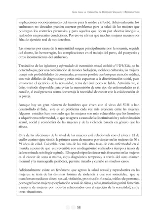 GUÍA PARA LA FORMACIÓN EN DERECHOS SEXUALES Y REPRODUCTIVOS
58
implicaciones socioeconómicas del mismo para la madre y el bebé. Adicionalmente, los
embarazos no deseados pueden acarrear problemas para la salud de las mujeres que
postergan los controles prenatales y para aquellas que optan por abortos inseguros,
realizados en precarias condiciones. Por eso se afirma que muchas mujeres mueren por
falta de ejercicio real de sus derechos.
Las muertes por causa de la maternidad surgen principalmente por: la toxemia, seguida
del aborto, las hemorragias, las complicaciones en el trabajo del parto, del puerperio y
otros inconvenientes del embarazo.
Tratándose de las infecciones y enfermedades de transmisión sexual, incluido el VIH/Sida, se ha
detectado que, por una combinación de razones biológicas, sociales y culturales, las mujeres
tienen más probabilidades de contraerlas, es menos posible que busquen atención médica,
son más difíciles de diagnosticar y están más expuestas a la discriminación social, pues
involucran el ejercicio de la sexualidad, tema del cual poco se habla. Actualmente, el
único método disponible para evitar la transmisión de este tipo de enfermedades es el
condón, el cual presenta como desventaja la necesidad de contar con la colaboración de
la pareja.
Aunque hay un gran número de hombres que viven con el virus del VIH o han
desarrollado el Sida, este es un problema cada vez más creciente entre las mujeres.
Algunos estudios han mostrado que las mujeres son más vulnerables que los hombres
a adquirir esta enfermedad, lo que se agrava a causa de la discriminación y subordinación
sexual, social y económica de las mujeres y de la violencia basada en género que las
afecta.
Otra de las afecciones de la salud de las mujeres está relacionada con el cáncer. El de
cuello uterino sigue siendo la primera causa de muerte por cáncer en las mujeres de 30 a
59 años de edad. Colombia tiene una de las más altas tasas de esta enfermedad en el
mundo, a pesar de que es prevenible con un diagnóstico realizado a tiempo a través de
la denominada «citología vaginal». El segundo tipo de cáncer más frecuente en las mujeres
es el cáncer de seno o mama, cuyo diagnóstico temprano, a través del auto examen
mensual y la mamografía periódica, permite tratarlo y curarlo en muchos casos.
Adicionalmente existe un fenómeno que agrava la salud sexual y reproductiva en las
mujeres: se trata de las distintas formas de violencia a que son sometidas, que se
manifiestan mediante abuso sexual, violación, prostitución forzada, tráfico de personas,
pornografía con mujeres y explotación sexual de niños y niñas, mutilación genital femenina
y muerte de mujeres por motivos relacionados con el ejercicio de la sexualidad, entre
otras situaciones.
 