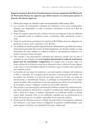 GUÍA PARA LA FORMACIÓN EN DERECHOS SEXUALES Y REPRODUCTIVOS
60
Según la sentencia de la Corte Constitucional y el marco regulatorio del Ministerio
de Protección Social, los aspectos que deben tenerse en cuenta para ejercer el
derecho del aborto legal son:
1. Dentro del concepto de salud de la mujer está incorporada la salud mental y física.
2. Los servicios de interrupción voluntaria del embarazo en los casos mencionados
deberán estar disponibles en todo el territorio colombiano a través de la Red de
Salud Pública.
3. Todas las mujeres tienen derecho a dichos servicios sin importar el tipo de afiliación
a la seguridad social, su condición social y económica, edad, orientación sexual o
etnia.
4. Todas las instituciones prestadoras de salud de la Red Pública tienen la obligación de
garantizar el acceso real y oportuno a este derecho.
5. Las entidades de salud no pueden imponer barreras administrativas que dilaten de manera
innecesaria la prestación del servicio. Se limita ilegalmente este derecho cuando: se exige
autorización de varios médicos, se ordena la revisión o autorización por auditores o se
incluye a la mujer en listas de espera.
6. Para acceder a una interrupción voluntaria del embarazo cuando éste ha sido el
resultado de una violación sexual se requiere únicamente la copia de la denuncia
penal ante las autoridades competentes. En ningún caso se puede exigir a la
mujer víctima de la violencia sexual otros elementos como: evidencia forense alguna;
o que el juez u otra autoridad confirme la violación; o que se tramite todo el proceso
por violación sexual.
7. La decisión de una mujer de someterse a una interrupción voluntaria del embarazo
es libre y voluntaria. No se requiere previo permiso o autorización del marido o de
los padres. No obstante, si se trata de una mujer menor de 14 años, en estado de
inconsciencia, o mentalmente incapaz, se privilegia el consentimiento de la mujer
menor de edad y debe considerarse como una urgencia para obviar el consentimiento
de los padres, tutores o allegados cuando no sea posible obtenerlo.
8. Para acceder a una interrupción voluntaria del embarazo cuando hay malformaciones
que hacen inviable la vida del feto o cuando su continuación implica peligro para la
vida o salud de la mujer, se requiere únicamente un certificado médico en donde
conste dicha situación. Este es un certificado expedido por un profesional de la
salud. No tiene que ser un médico especialista ni una junta de médicos.
9. El personal de salud que conozca o brinde atención sobre la interrupción voluntaria
del embarazo a una mujer tienen la obligación de guardar confidencialidad y por
ende respetar el derecho a la intimidad de la mujer embarazada.
 