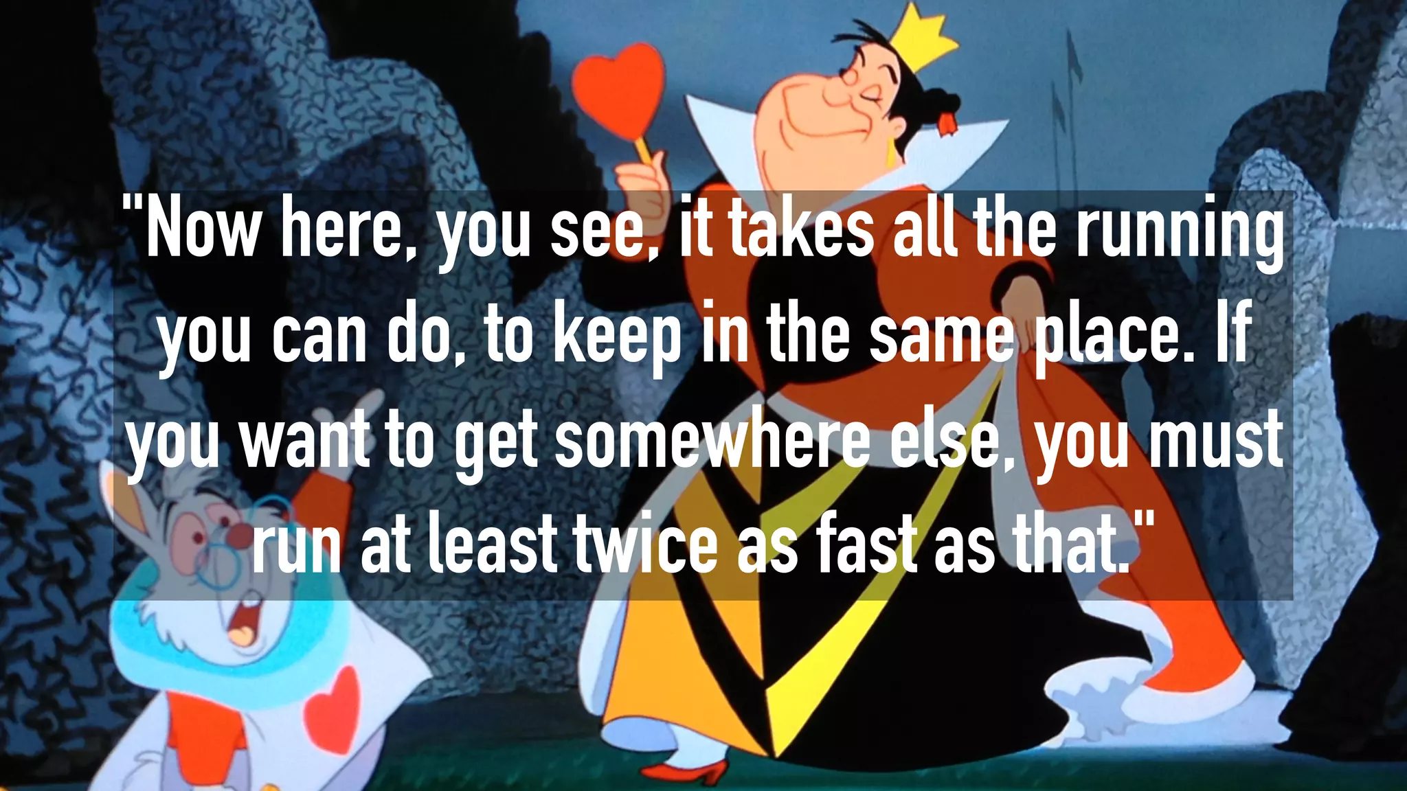 "Now here, you see, it takes all the running
you can do, to keep in the same place. If
you want to get somewhere else, you must
run at least twice as fast as that."