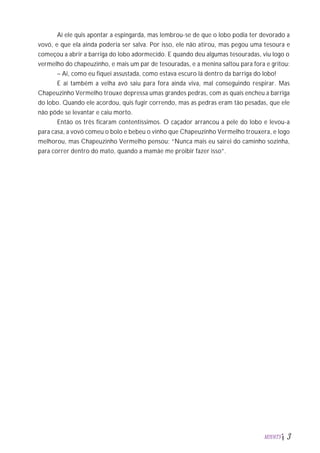 Aí ele quis apontar a espingarda, mas lembrou-se de que o lobo podia ter devorado a
vovó, e que ela ainda poderia ser salva. Por isso, ele não atirou, mas pegou uma tesoura e
começou a abrir a barriga do lobo adormecido. E quando deu algumas tesouradas, viu logo o
vermelho do chapeuzinho, e mais um par de tesouradas, e a menina saltou para fora e gritou:
– Ai, como eu fiquei assustada, como estava escuro lá dentro da barriga do lobo!
E aí também a velha avó saiu para fora ainda viva, mal conseguindo respirar. Mas
Chapeuzinho Vermelho trouxe depressa umas grandes pedras, com as quais encheu a barriga
do lobo. Quando ele acordou, quis fugir correndo, mas as pedras eram tão pesadas, que ele
não pôde se levantar e caiu morto.
Então os três ficaram contentíssimos. O caçador arrancou a pele do lobo e levou-a
para casa, a vovó comeu o bolo e bebeu o vinho que Chapeuzinho Vermelho trouxera, e logo
melhorou, mas Chapeuzinho Vermelho pensou: “Nunca mais eu sairei do caminho sozinha,
para correr dentro do mato, quando a mamãe me proibir fazer isso”.
M2U6T5 3
 