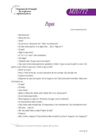 M2U7T2
Papos
Luis Fernando Veríssimo*
– Me disseram…
– Disseram-me.
– Hein?
– O correto é “disseram-me”. Não “me disseram”.
– Eu falo como quero. E te digo mais… Ou é “digo-te”?
– O quê?
– Digo-te que você…
– O “te” e o “você” não combinam.
– Lhe digo?
– Também não. O que você ia me dizer?
– Que você está sendo grosseiro, pedante e chato. E que eu vou te partir a cara. Lhe
partir a cara. Partir a sua cara. Como é que se diz?
– Partir-te a cara.
– Pois é. Parti-la hei de, se você não parar de me corrigir. Ou corrigir-me.
– É para o seu bem.
– Dispenso as suas correções. Vê se esquece-me. Falo como bem entender. Mais uma
correção e eu…
– O quê?
– O mato.
– Que mato?
– Mato-o. Mato-lhe. Mato você. Matar-lhe-ei-te. Ouviu bem?
– Eu só estava querendo…
– Pois esqueça-o e pára-te. Pronome no lugar certo é elitismo!
– Se você prefere falar errado…
– Falo como todo mundo fala. O importante é me entenderem. Ou entenderem-me?
– No caso… não sei.
– Ah, não sabe? Não o sabes? Sabes-lo não?
– Esquece.
– Não. Como “esquece”? Você prefere falar errado? E o certo é “esquece” ou “esqueça”?
* Comédias para se ler na escola. Rio de Janeiro, Objetiva, 2001, pp. 65-66.
M2U7T2 1
 
