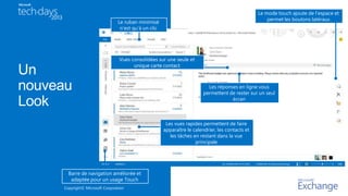 Copyright© Microsoft Corporation
Les réponses en ligne vous
permettent de rester sur un seul
écran
Les vues rapides permettent de faire
apparaître le calendrier, les contacts et
les tâches en restant dans la vue
principale
Le ruban minimisé
n’est qu’à un clic
Barre de navigation améliorée et
adaptée pour un usage Touch
Le mode touch ajoute de l’espace et
permet les boutons latéraux
Vues consolidées sur une seule et
unique carte contact
 