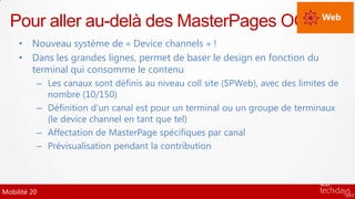 Pour aller au-delà des MasterPages OOB Web
     • Nouveau système de « Device channels » !
     • Dans les grandes lignes, permet de baser le design en fonction du
       terminal qui consomme le contenu
          – Les canaux sont définis au niveau coll site (SPWeb), avec des limites de
            nombre (10/150)
          – Définition d’un canal est pour un terminal ou un groupe de terminaux
            (le device channel en tant que tel)
          – Affectation de MasterPage spécifiques par canal
          – Prévisualisation pendant la contribution



Mobilité 20
 