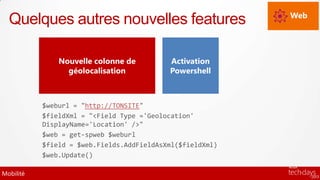 Web
  Quelques autres nouvelles features

               Nouvelle colonne de         Activation
                 géolocalisation           Powershell



           $weburl = "http://TONSITE"
           $fieldXml = "<Field Type ='Geolocation'
           DisplayName='Location' />"
           $web = get-spweb $weburl
           $field = $web.Fields.AddFieldAsXml($fieldXml)
           $web.Update()

Mobilité
 