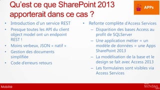 Qu’est ce que SharePoint 2013                                     APPs

      apporterait dans ce cas ?
  • Introduction d’un service REST       • Refonte complète d’Access Services
  •   Presque toutes les API du client      – Disparition des bases Access au
      object model ont un endpoint            profit de SQLServer
      REST !                                – Une application métier = un
  •   Moins verbeux, JSON « natif »           modèle de données = une Apps
  •   Gestion des documents                   SharePoint 2013
      simplifiée                            – La modélisation de la base et le
  •   Code d’erreurs retours                  design se fait avec Access 2013
                                            – Les formulaires sont visibles via
                                              Access Services


Mobilité
 