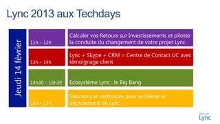 Calculer vos Retours sur Investissements et pilotez
                   11h – 12h       la conduite du changement de votre projet Lync
Jeudi 14 février



                                   Lync + Skype + CRM = Centre de Contact UC avec
                   13h – 14h       témoignage client


                   14h30 – 15h30   Ecosystème Lync : le Big Bang

                                   Solutions et méthodes pour accélérer le
                   16h – 17h       déploiement de Lync
 