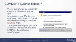 COMMENT Eviter ce pop up ?
•

•

•

Vérifier que la target du record SRV
est dans un domaine trusté par
Lync
La target du record SRV doit être
un A record. L’utilisation du CNAME
record comme n’est pas supportée
RFC2782 Target
Les FQDNs vers lesquels Lync tente
de se connecter doivent être dans
le SN/SAN du certificat de
Lync/Exchange.

#mstechdays

Infrastructure, communication & collaboration

 