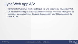 Lync Web App A/V
•
•

Vérifier si le Plugin A/V n’est pas bloqué par une sécurité du navigateur Web.
On ne recommande pas la Basic Authentification au niveau du Proxy pour se
connecter au serveur Lync. Coupure de connexion pour l’établissement du
canal Audio.

#mstechdays

Infrastructure, communication & collaboration

 