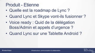 Produit - Etienne
• Quelle est la roadmap de Lync ?
• Quand Lync et Skype vont-ils fusionner ?
• Voice ready : Quid de la délégation
Boss/Admin et appels d’urgence ?
• Quand Lync sur une Tablette Android ?

#mstechdays

Infrastructure, communication & collaboration

 