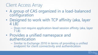 • A group of CAS organized in a load-balanced
configuration
• Designed to work with TCP affinity (aka, layer
4 LB)
– Does not require application-level session affinity (aka, layer
7 LB)
• Provides a unified namespace and
authentication
– Similar to Exchange 2010 in terms of providing a unified
endpoint for client connectivity and authentication
Client Access Array
 