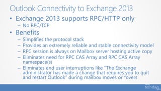 • Exchange 2013 supports RPC/HTTP only
– No RPC/TCP
• Benefits
– Simplifies the protocol stack
– Provides an extremely reliable and stable connectivity model
– RPC session is always on Mailbox server hosting active copy
– Eliminates need for RPC CAS Array and RPC CAS Array
namespace(s)
– Eliminates end user interruptions like “The Exchange
administrator has made a change that requires you to quit
and restart Outlook” during mailbox moves or *overs
Outlook Connectivity to Exchange 2013
 