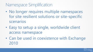 • No longer requires multiple namespaces
for site resilient solutions or site-specific
scenarios
• Easy to setup a single, worldwide client
access namespace
• Can be used in coexistence with Exchange
2010
Namespace Simplification
 