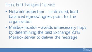 • Network protection – centralized, load-
balanced egress/ingress point for the
organization
• Mailbox locator – avoids unnecessary hops
by determining the best Exchange 2013
Mailbox server to deliver the message
Front End Transport Service
 