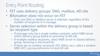 • FET uses delivery groups: DAG, mailbox, AD site
• Bifurcation does not occur on FET
– Only one DAG or Mailbox server is selected, regardless of the
number of recipients in a message
• Server selection within the delivery group is based
on recipient type
– If message only has a single mailbox recipient, select MBX server
within delivery group based on proximity of AD site
– If multiple mailbox recipients, select MBX server in closest delivery
group, factoring in site proximity
– If there are no mailbox recipients (DG, MEUs, etc.), select a random
MBX 2013, giving preference to local AD site
Entry Point Routing
 