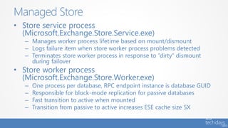 • Store service process
(Microsoft.Exchange.Store.Service.exe)
– Manages worker process lifetime based on mount/dismount
– Logs failure item when store worker process problems detected
– Terminates store worker process in response to “dirty” dismount
during failover
• Store worker process
(Microsoft.Exchange.Store.Worker.exe)
– One process per database, RPC endpoint instance is database GUID
– Responsible for block-mode replication for passive databases
– Fast transition to active when mounted
– Transition from passive to active increases ESE cache size 5X
Managed Store
 