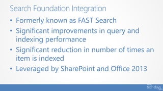 • Formerly known as FAST Search
• Significant improvements in query and
indexing performance
• Significant reduction in number of times an
item is indexed
• Leveraged by SharePoint and Office 2013
Search Foundation Integration
 