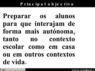 [email_address] Principal objectivo Preparar os alunos para que interajam de forma mais autónoma, tanto no contexto escolar como em casa ou em outros contextos de vida.  