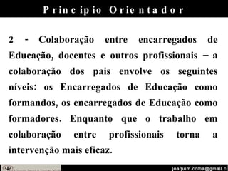 [email_address] 2 - Colaboração entre encarregados de Educação, docentes e outros profissionais – a colaboração dos pais envolve os seguintes níveis: os Encarregados de Educação como formandos, os encarregados de Educação como formadores. Enquanto que o trabalho em colaboração entre profissionais torna a intervenção mais eficaz. Principio Orientador 