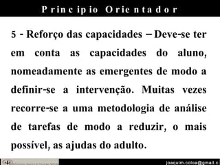[email_address] 5 - Reforço das capacidades – Deve-se ter em conta as capacidades do aluno, nomeadamente as emergentes de modo a definir-se a intervenção. Muitas vezes recorre-se a uma metodologia de análise de tarefas de modo a reduzir, o mais possível, as ajudas do adulto. Principio Orientador 
