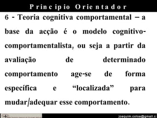 [email_address] 6 - Teoria cognitiva comportamental – a base da acção é o modelo cognitivo-comportamentalista, ou seja a partir da avaliação de determinado comportamento age-se de forma específica e “localizada” para mudar/adequar esse comportamento. Principio Orientador 