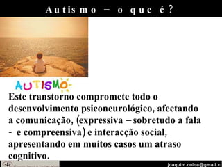 [email_address] Autismo – o que é? Este transtorno compromete todo o desenvolvimento psiconeurológico, afectando a comunicação, (expressiva – sobretudo a fala -  e compreensiva) e interacção social, apresentando em muitos casos um atraso cognitivo.  