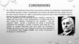 CURIOSIDADES
Em 1884, John Pemberton havia feito sua primeira tentativa na produção e distribuição de
uma bebida alcóolica sendo, inicialmente uma mistura de folhas de coca, grãos de noz-
de-cola e álcool. Porém em 1886 o puritanismo estava em alta e foram fechados todos os
pontos de venda de bebidas alcóolicas.
Em seu primeiro ano de operação foram vendidos somente 25
galões de Coca-Cola, o que correspondia a 9 copos por dia, o
que rendeu 50 dólares, tornando-se um prejuízo. No ano
seguinte 1888, devido a problemas de saúde e financeiros,
Pemberton foi obrigado a vender a fórmula, pelo total de 1.750
dólares e, acabou falecendo dois anos após ter inventado a
bebida. No mesmo ano, Frank Robinson procura pelo empresário
e farmacêutico Asa Griggs Candler que acaba comprando a
fórmula por 2.300 dólares.
 