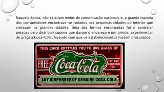 Naquela época, não existiam meios de comunicação nacionais e, a grande maioria
dos consumidores encontrava-se isolados nas pequenas cidades do interior que
visitavam as grandes cidades. Uma das formas encontradas foi o contratar
pessoas para distribuir cupons que davam o endereço e um brinde, experimentar
de graça a Coca-Cola, fazendo com que os estabelecimentos fossem procurados.
 