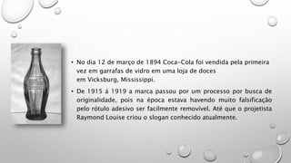 • No dia 12 de março de 1894 Coca-Cola foi vendida pela primeira
vez em garrafas de vidro em uma loja de doces
em Vicksburg, Mississippi.
• De 1915 á 1919 a marca passou por um processo por busca de
originalidade, pois na época estava havendo muito falsificação
pelo rótulo adesivo ser facilmente removível. Até que o projetista
Raymond Louise criou o slogan conhecido atualmente.
 