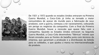 De 1921 a 1972 quando os estados Unidos entraram na Primeira
Guerra Mundial, a Coca-Cola já tinha se tornado a maior
consumidora de açúcar do mundo para a fabricação de seus
produtos. com a guerra, começou a ter racionamento, colocando
em perigo os negócios da companhia. Com o final da Primeira
Guerra Mundial, houve a recessão que quase faliu com a
companhia. Quando os Estados Unidos entraram na Segunda
Guerra Mundial, a Coca-Cola desenvolveu "fábricas" móveis que
foram enviadas para as frentes de batalha junto com técnicos da
empresa, que garantiam a produção e a distribuição da bebida
para os soldados, o que ajudou a marca na internacionalização
do produto.
 