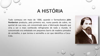 A HISTÓRIA
Tudo começou em maio de 1886, quando o farmacêutico John
Pemberton produziu, pela primeira vez, numa panela de cobre, no
quintal de sua casa, um concentrado para a fabricação daquele que
viria a ser o mais conhecido refrigerante de todo o mundo. O
concentrado era embalado em pequenos barris de madeira pintados
de vermelho, o que tornou o vermelho a cor que identifica a Coca-
Cola.
 
