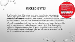 INGREDIENTES
A fórmula exata da Coca-Cola é um segredo industrial, e nem sequer são conhecidas
quais as matérias-primas usadas. Segundo a revista veja “a Coca-Cola mantém
equipes de degustadores que retiram de quinze em quinze minutos garrafas de
refrigerante da linha de produção para beber um gole e checar se o sabor está de
acordo com as especificações da bebida”.
O refrigerante Coca-Cola normal tem como ingredientes, aromatizantes
naturais, água gaseificada, açúcar, cafeína, extrato de noz de cola, corante
caramelo IV, acidulante ácidofosfórico. É um produto não alcoólico, sem glúten e não contém quantidades significativas de
proteínas, gorduras totais, gorduras saturadas, gorduras trans e fibras alimentares.
 