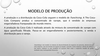 MODELO DE PRODUÇÃO
A produção e a distribuição da Coca-Cola seguem o modelo de franchising. A The Coca-
Cola Company produz o concentrado de xarope, que é vendido às empresas
engarrafadoras franqueadas do mundo inteiro.
A produção da Coca-Cola é realizada através da mistura do concentrado de xarope com
água gaseificada filtrada. Passa-se ao engarrafamento e posteriormente, à venda e
distribuição para o varejo.
franchising é um modelo ou sistema de desenvolvimento de negócios em parceria, através do qual
uma empresa, com um formato de negócio já testado, concede a outra empresa o direito de utilizar a
sua marca, explorar os seus produtos ou serviços, bem como o respectivo modelo de gestão,
mediante uma contrapartida financeira.
 