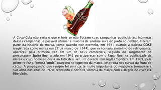 A Coca-Cola não seria o que é hoje se não fossem suas campanhas publicitárias. Inúmeras
dessas campanhas, é possível afirmar a maioria de enorme sucesso junto ao público, fizeram
parte da história da marca, como quando por exemplo, em 1941 quando a palavra COKE
(registrada como marca em 27 de março de 1944), que se tornaria sinônimo do refrigerante,
apareceu pela primeira vez em um de seus comerciais, seguido do surgimento do
personagem Sprite Boy, criado em 1942 para aparecer com o Papai Noel na publicidade da
marca e cujo nome se devia ao fato dele ser um duende (em inglês “sprite”). Em 1969, pela
primeira fez a famosa “onda” apareceu no logotipo da marca, inspirada nas curvas da fruta do
cacau. A propaganda, que sempre foi uma parte muito importante do negócio e tornou-se a
sua alma nos anos de 1970, refletindo a perfeita sintonia da marca com a alegria de viver e a
liberdade.
 