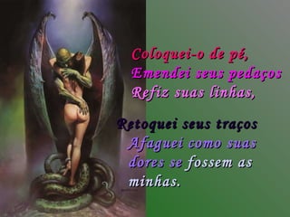 Coloquei-o de pé, Emendei seus pedaços Refiz suas linhas, Afaguei como suas dores se   fossem as minhas. Retoquei seus traços 