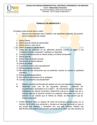 ESCUELA DE CIENCIAS ADMINISTRATIVAS, CONTABLES, ECONOMICAS Y DE NEGOCIOS
                                     102007- Matemática Financiera
                                 Guía de Actividades y Rúbrica de evaluación
                                    Actividad No.6 Trabajo Colaborativo 1




                            TRABAJO COLABORATIVO 1



El trabajo consta de tres ítems a saber:
     I.     Ofrezca una respuesta clara y precisa a las siguientes preguntas, de acuerdo
            con los contenidos del módulo.

   1.  Defina Interés.
   2.  Defina tasa de interés de oportunidad.
   3.  Defina monto o valor futuro.
   4.  Defina inversión a interés simple.
   5.  Como son las utilidades en los diferentes periodos cuando se aplica a una
       inversión el interés compuesto? Justifique su respuesta.
   6. Cuál es la diferencia entre el interés simple y el interés compuesto?
   7. Defina tasa de
   8. Defina Tasa de interés nominal
   9. Defina tasa de interés efectiva
   10. Defina anualidad.
   11. A que se le conoce como equivalencia?
   12. Defina gradiente aritmético
   13. Mencione las dos situaciones que se presentan cuando se calcula un gradiente
       aritmético.
   14. Defina gradiente geométrico
   15. Qué indica la amortización de un préstamo.
   16. Cuando se presenta una perpetuidad?

   II.    Elabore una tabla de fórmulas del capitulo uno con sus respectivos despejes.
   III.   Desarrolle cada uno de los siguientes ejercicios                utilizando los
          procedimientos aprendidos en la unidad 1. Se recomienda que en cada ítem,
          establezcan los valores conocidos y determinen cuál es la variable que van a
          calcular para dar la solución correcta a la pregunta. Recuerden que si en un
          ejercicio no se escribe que el interés es simple, se debe asumir que es
          interés compuesto.

   1. Andrés Sánchez tiene un negocio de venta de productos agropecuarios, es un
      hombre de 45 años, muy precavido y maneja sus ingresos pensando en que un
      día tendrá que retirarse y necesitará vivir una vida cómoda. Destinó hoy
      $35.00.000 para realizar una inversión pensando en su retiro, por ello mantiene la
 