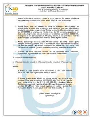 ESCUELA DE CIENCIAS ADMINISTRATIVAS, CONTABLES, ECONOMICAS Y DE NEGOCIOS
                                      102007- Matemática Financiera
                                        Guía de Actividades y Rúbrica de evaluación
                                           Actividad No.6 Trabajo Colaborativo 1




       inversión sin realizar disminuciones en el monto invertido. La tasa de interés que
       recibe es del 3,5% mensual. Cuándo dinero tendrá al cabo de 12 años?


   2. Carlos Pérez tiene un negocio de venta de productos agropecuarios, es
      emprendedor y quiere que su negocio siga creciendo pero para ello requiere
      ampliar la cobertura a otra provincia. Solicita un crédito al Banco agrario por valor
      de $80.000.000 a una tasa de interés simple del 9% semestral, pagaderos en
      tres cuotas, la primera a los seis meses con un abono a capital de $ 26.000.000,
      la segunda al año por valor de $26.000.000 y el saldo al año y medio de recibido
      el desembolso. Establezca cuanto recibió el Banco Agrario en total.

   3. Martha Saldarriaga necesita $50.000.000 dentro de ocho meses para
      comprar muebles y enseres para su vivienda con motivo de la celebración de los
      15 años de su hija. El Banco Sudameris le ofrece el 34% anual con
      capitalización bimestral, ¿cuánto deberá depositar hoy para lograr su objetivo?

   4. Calcular las tasas efectivas anuales de las siguientes tasas nominales,
      compararlas y graficarla en una hoja Excel. Obtener conclusiones:

a. 18% anual semestre vencido

b. 18% anual trimestre vencido c. 18% anual bimestre vencido d. 18% anual mes

vencido

      5. Hallar la tasa efectiva anual equivalente a una tasa nominal
      anual del 24% con capitalización mensual vencida.


      6. Carlos Araujo desea adquirir un lote de terreno para construir una
      bodega. El lote tiene un costo de $95.000.000, s i n e m b a r g o c u e n t a
      c o n u n o s a h o r r o s d e $ 3 0 . 0 0 0 . 0 0 0 , 0 0 . Consulta en el Banco
      Davivienda con respecto a la financiación del saldo. Allí le responden que pueden prestarle a
      una tasa del 1,25% de interés mensual, pagaderos en cuotas iguales fijas
      mensuales durante 6 años. ¿Cuál es el valor de la cuota fija?


                                          ¡Éxitos en esta estrategia de
                                                   aprendizaje!
 