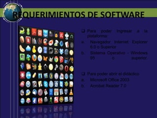 REQUERIMIENTOS DE SOFTWARE
Para poder Ingresar a la
plataforma:
a. Navegador Internet Explorer
6.0 o Superior
b. Sistema Operativo - Windows
95
o
superior.
Para poder abrir el didáctico
a. Microsoft Office 2003
b. Acrobat Reader 7.0