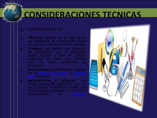 CONSIDERACIONES TECNICAS
CONFIGURACION DE:
a.
Memoria cache: Es en ella donde
se almacena la información sobre
las páginas web que hemos visitado
Cookies: Las cookies son "galletas"
de información que el navegador
puede escribir y leer en nuestro
ordenador de forma muy limitada
para no crear problemas de
seguridad.
javascript/java: permitiendo mejoras
en lainterfaz de usuario y páginas
web dinámicas
reproductores o "plug-ins“: Un
plugin es aquella aplicación que, en
un programa informático, añade una
funcionalidad adicional o una nueva
característica
al
software.
b.
c.
d.