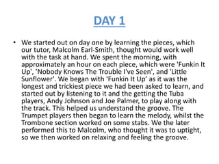 DAY 1
• We started out on day one by learning the pieces, which
our tutor, Malcolm Earl-Smith, thought would work well
with the task at hand. We spent the morning, with
approximately an hour on each piece, which were 'Funkin It
Up', ’Nobody Knows The Trouble I've Seen', and 'Little
Sunflower'. We began with ‘Funkin It Up’ as it was the
longest and trickiest piece we had been asked to learn, and
started out by listening to it and the getting the Tuba
players, Andy Johnson and Joe Palmer, to play along with
the track. This helped us understand the groove. The
Trumpet players then began to learn the melody, whilst the
Trombone section worked on some stabs. We the later
performed this to Malcolm, who thought it was to uptight,
so we then worked on relaxing and feeling the groove.
 