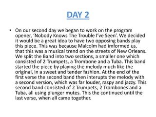 DAY 2
• On our second day we began to work on the program
opener, ‘Nobody Knows The Trouble I’ve Seen’. We decided
it would be a great idea to have two opposing bands play
this piece. This was because Malcolm had imformed us,
that this was a musical trend on the streets of New Orleans.
We split the Band into two sections, a smaller one which
consisted of 2 Trumpets, a Trombone and a Tuba. This band
started the piece by playing the melody much like the
original, in a sweet and tender fashion. At the end of the
first verse the second band then interupts the melody with
a second version, which was far louder, raspy and jazzy. This
second band consisted of 2 Trumpets, 2 Trombones and a
Tuba, all using plunger mutes. This the continued until the
last verse, when all came together.
 